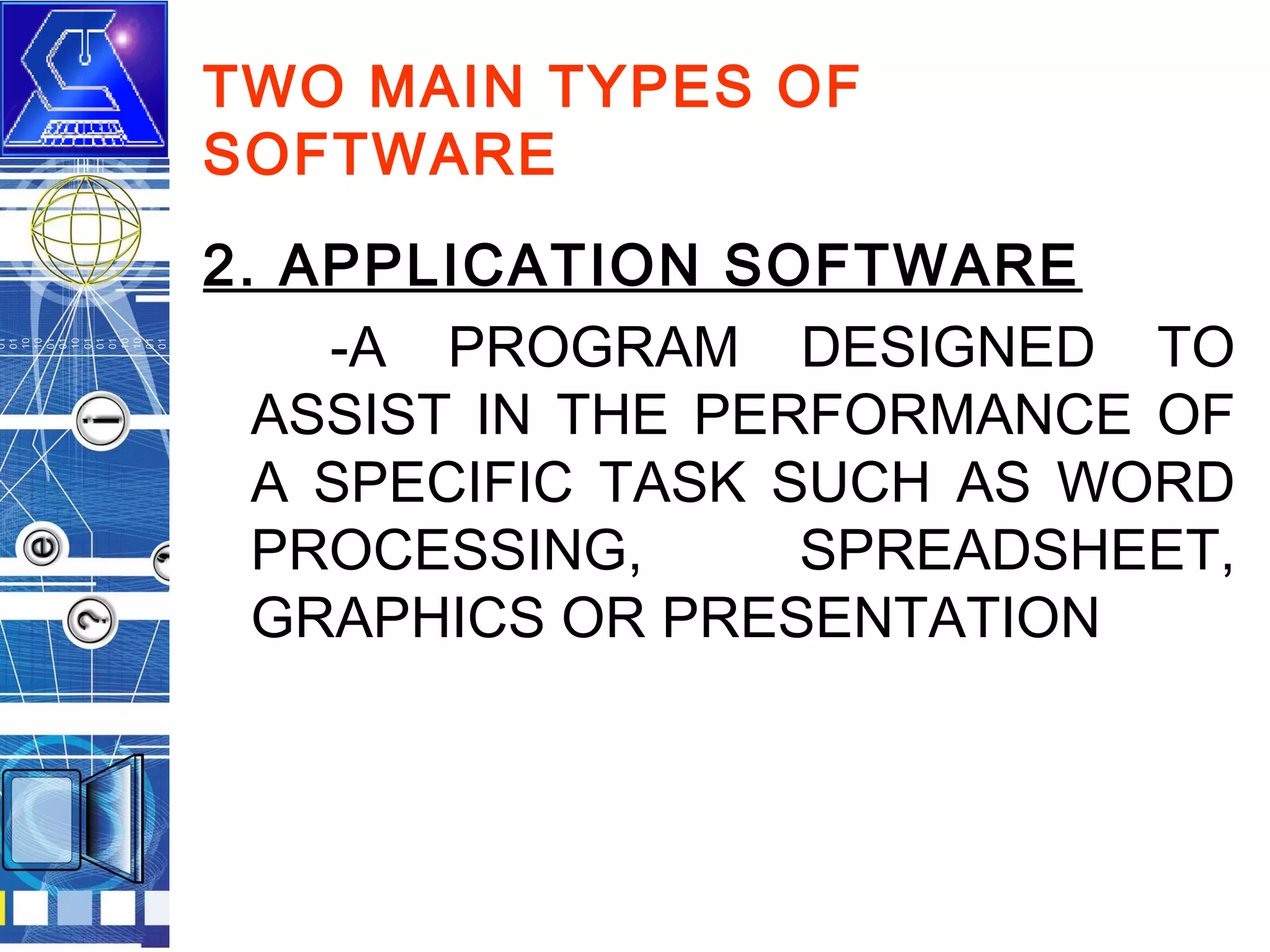 TWO MAIN TYPES OF
SOFTWARE
2. APPLICATION SOFTWARE
-A PROGRAM DESIGNED TO
ASSIST IN THE PERFORMANCE OF
A SPECIFIC TASK SUCH AS WORD
PROCESSING,
SPREADSHEET,
GRAPHICS OR PRESENTATION

 