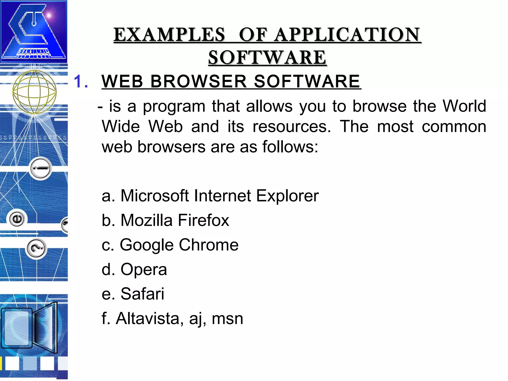 EXAMPLES OF APPLICATION
SOFTWARE

1. WEB BROWSER SOFTWARE
- is a program that allows you to browse the World
Wide Web and its resources. The most common
web browsers are as follows:
a. Microsoft Internet Explorer
b. Mozilla Firefox
c. Google Chrome
d. Opera
e. Safari
f. Altavista, aj, msn

 