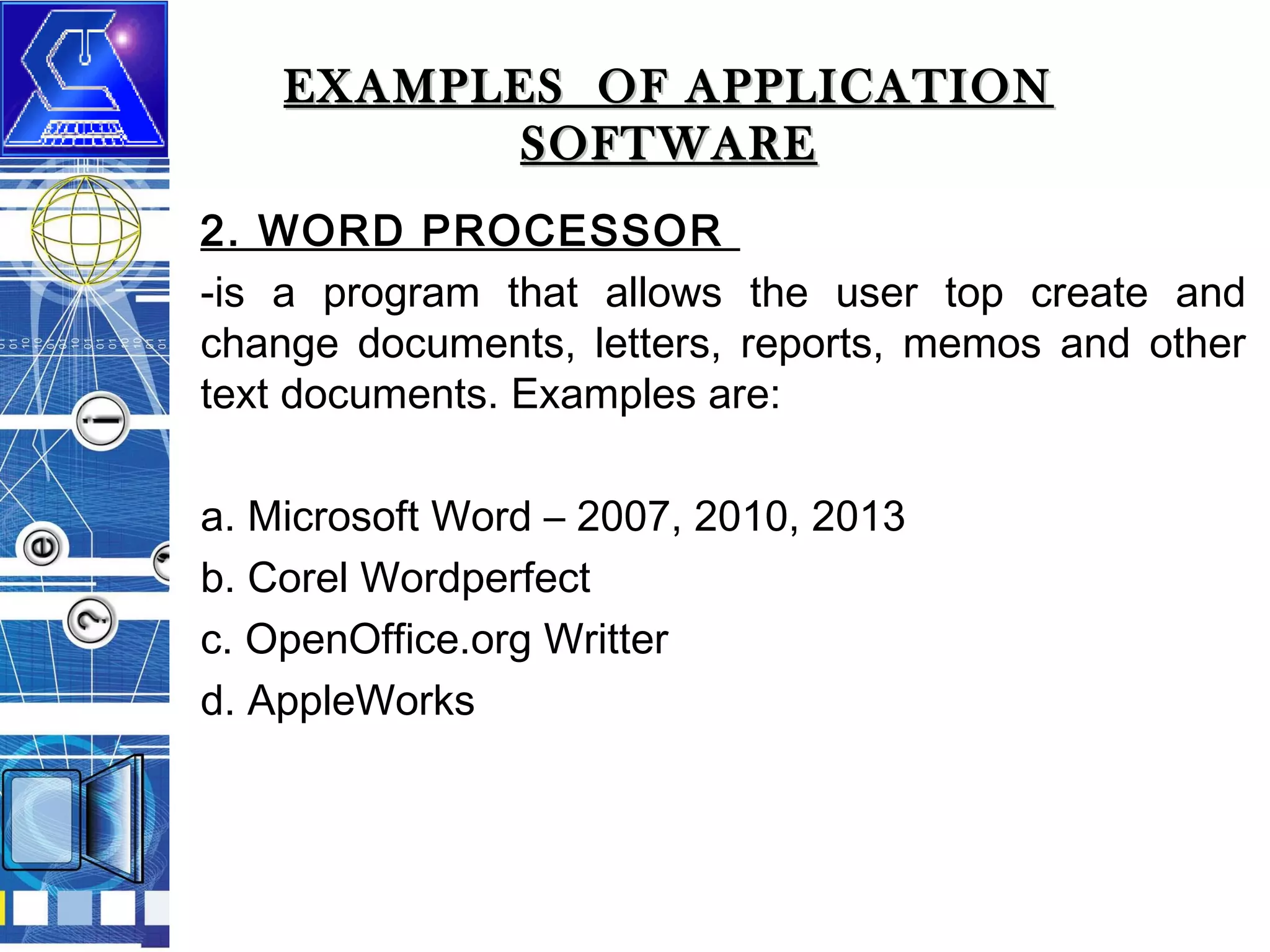 EXAMPLES OF APPLICATION
SOFTWARE
2. WORD PROCESSOR
-is a program that allows the user top create and
change documents, letters, reports, memos and other
text documents. Examples are:
a. Microsoft Word – 2007, 2010, 2013
b. Corel Wordperfect
c. OpenOffice.org Writter
d. AppleWorks

 