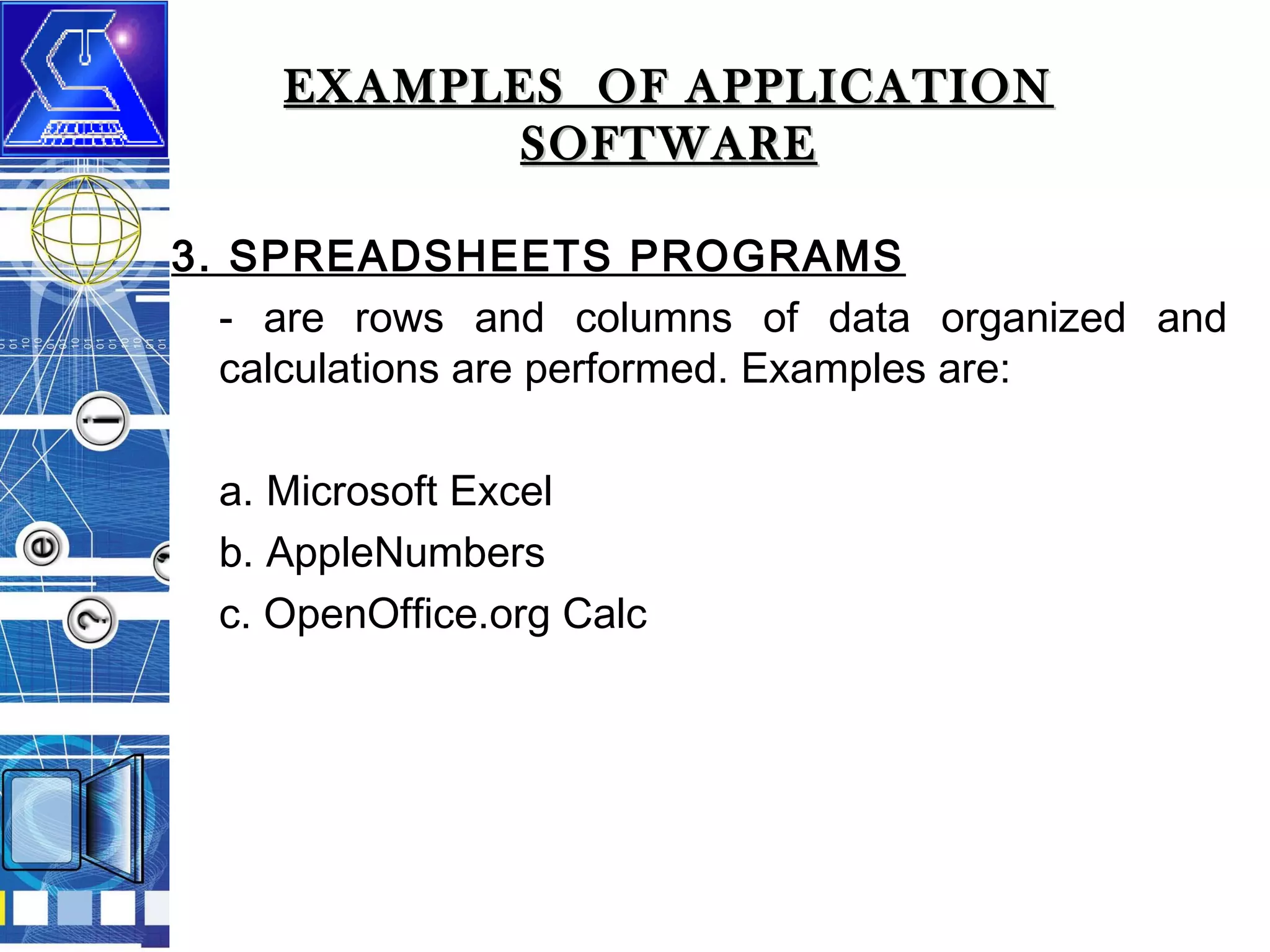 EXAMPLES OF APPLICATION
SOFTWARE
3. SPREADSHEETS PROGRAMS
- are rows and columns of data organized and
calculations are performed. Examples are:
a. Microsoft Excel
b. AppleNumbers
c. OpenOffice.org Calc

 