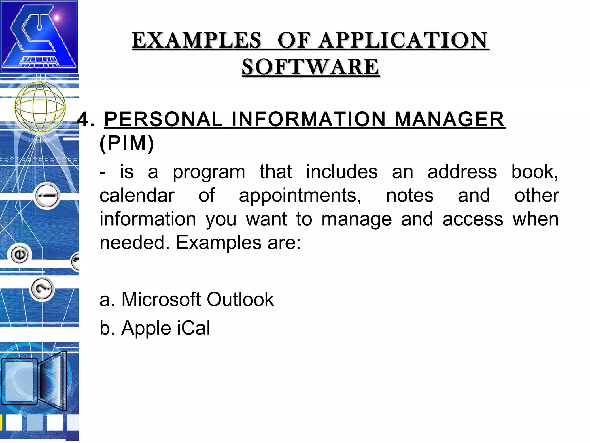 EXAMPLES OF APPLICATION
SOFTWARE
4. PERSONAL INFORMATION MANAGER
(PIM)
- is a program that includes an address book,
calendar of appointments, notes and other
information you want to manage and access when
needed. Examples are:
a. Microsoft Outlook
b. Apple iCal

 