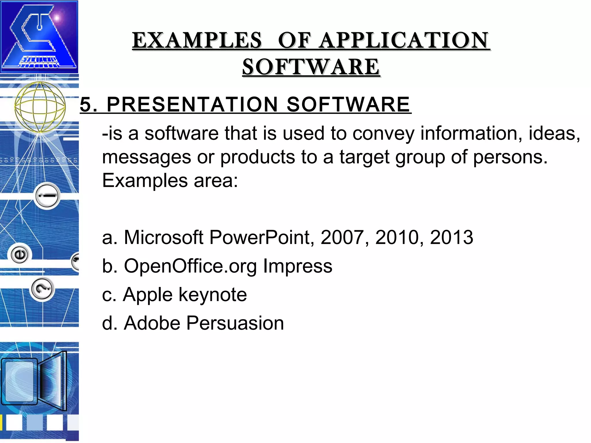EXAMPLES OF APPLICATION
SOFTWARE
5. PRESENTATION SOFTWARE
-is a software that is used to convey information, ideas,
messages or products to a target group of persons.
Examples area:
a. Microsoft PowerPoint, 2007, 2010, 2013
b. OpenOffice.org Impress
c. Apple keynote
d. Adobe Persuasion

 