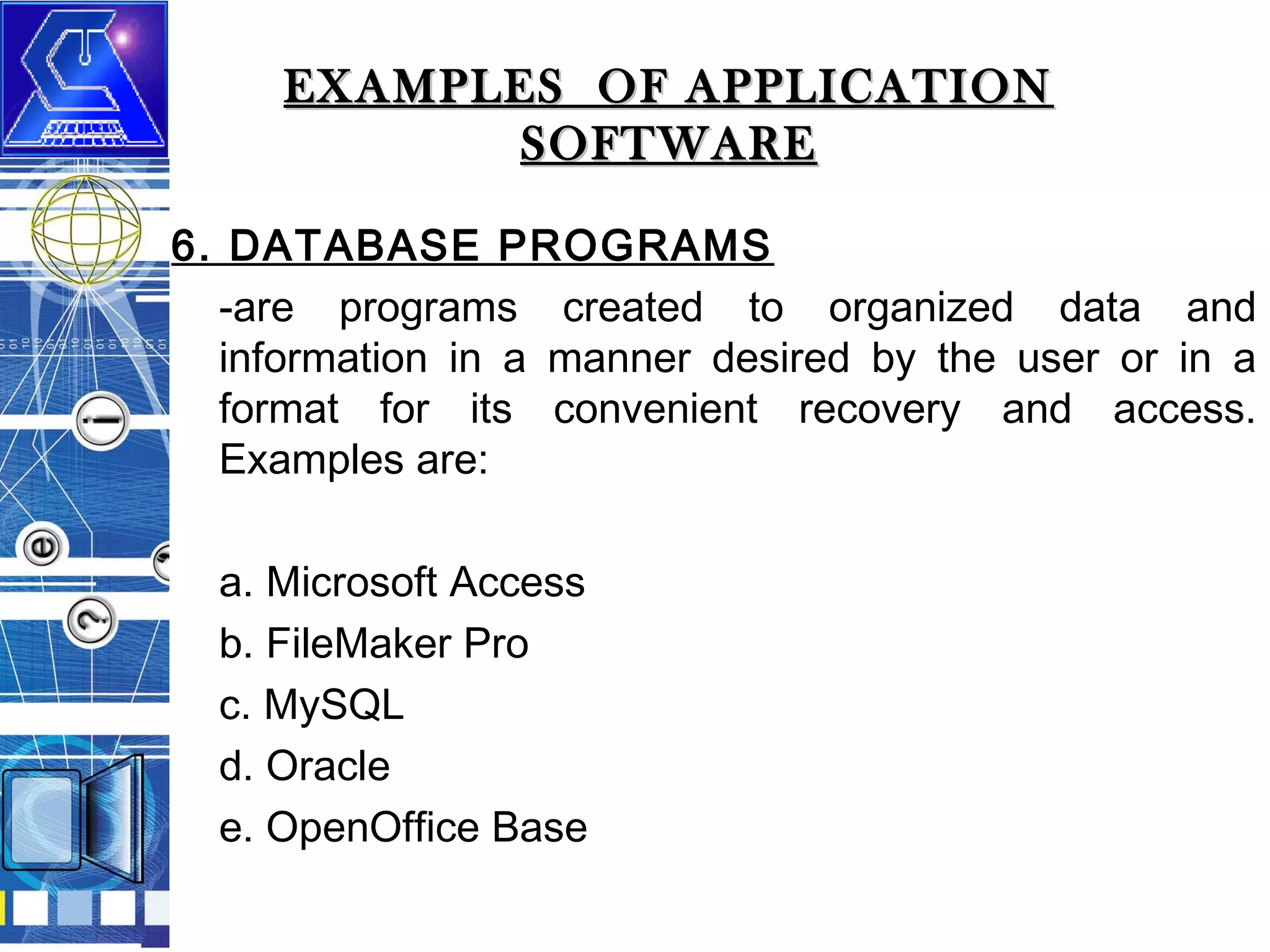 EXAMPLES OF APPLICATION
SOFTWARE
6. DATABASE PROGRAMS
-are programs created to organized data and
information in a manner desired by the user or in a
format for its convenient recovery and access.
Examples are:
a. Microsoft Access
b. FileMaker Pro
c. MySQL
d. Oracle
e. OpenOffice Base

 