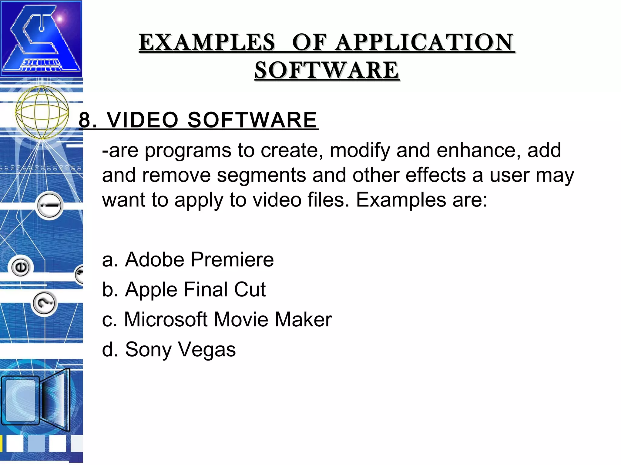 EXAMPLES OF APPLICATION
SOFTWARE
8. VIDEO SOFTWARE
-are programs to create, modify and enhance, add
and remove segments and other effects a user may
want to apply to video files. Examples are:
a. Adobe Premiere
b. Apple Final Cut
c. Microsoft Movie Maker
d. Sony Vegas

 