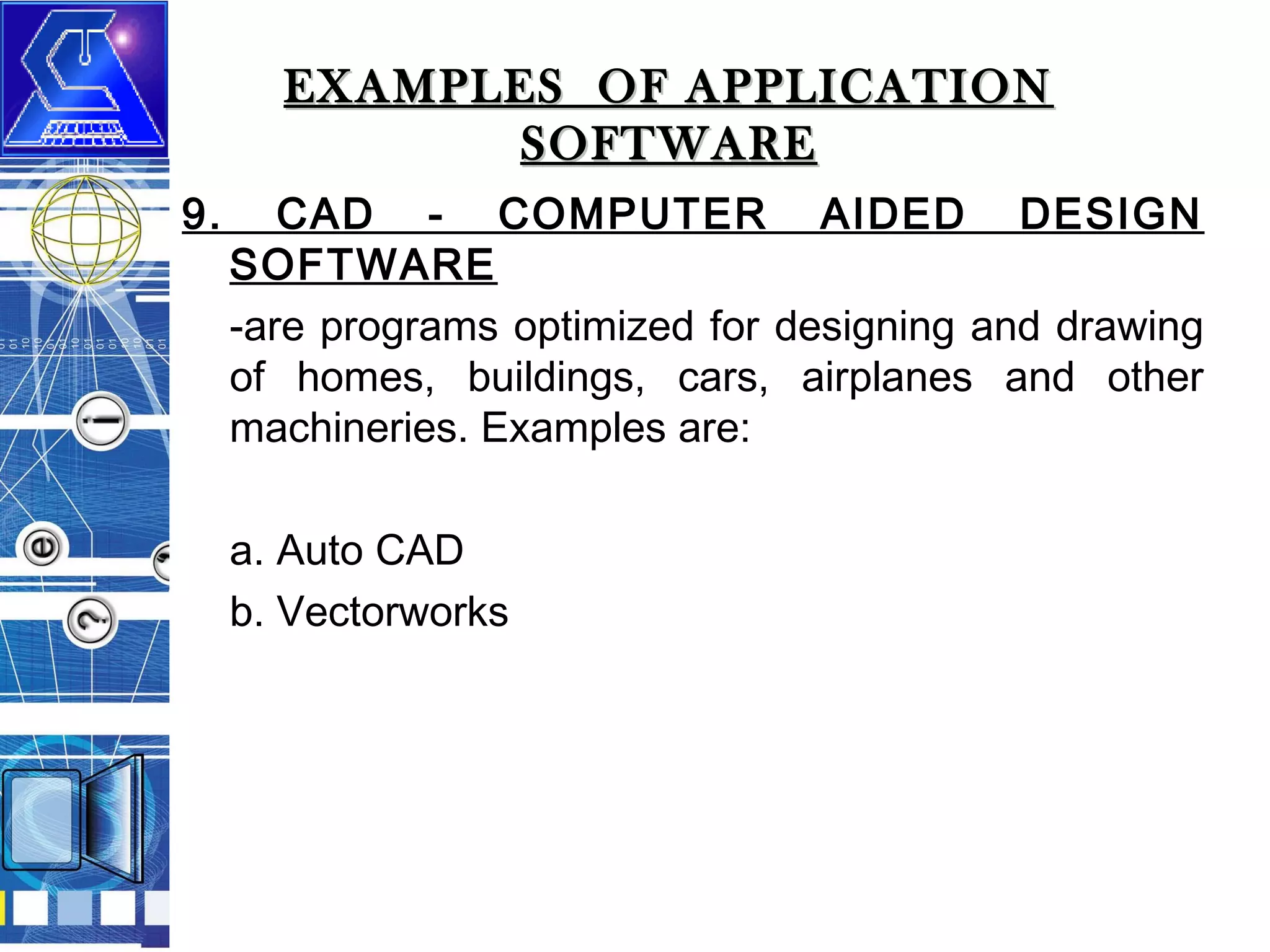 EXAMPLES OF APPLICATION
SOFTWARE
9.

CAD - COMPUTER AIDED DESIGN
SOFTWARE
-are programs optimized for designing and drawing
of homes, buildings, cars, airplanes and other
machineries. Examples are:
a. Auto CAD
b. Vectorworks

 
