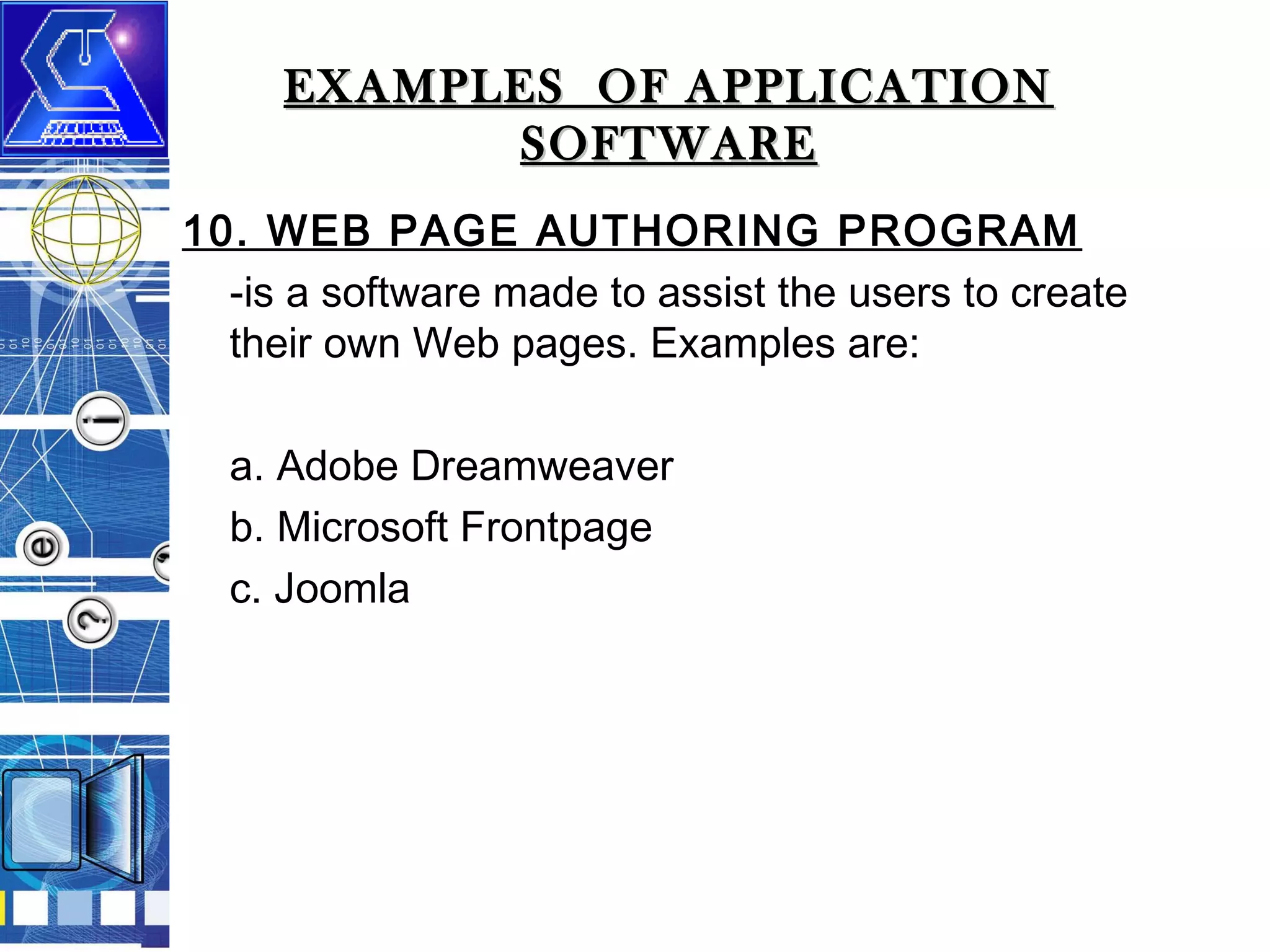 EXAMPLES OF APPLICATION
SOFTWARE
10. WEB PAGE AUTHORING PROGRAM
-is a software made to assist the users to create
their own Web pages. Examples are:
a. Adobe Dreamweaver
b. Microsoft Frontpage
c. Joomla

 