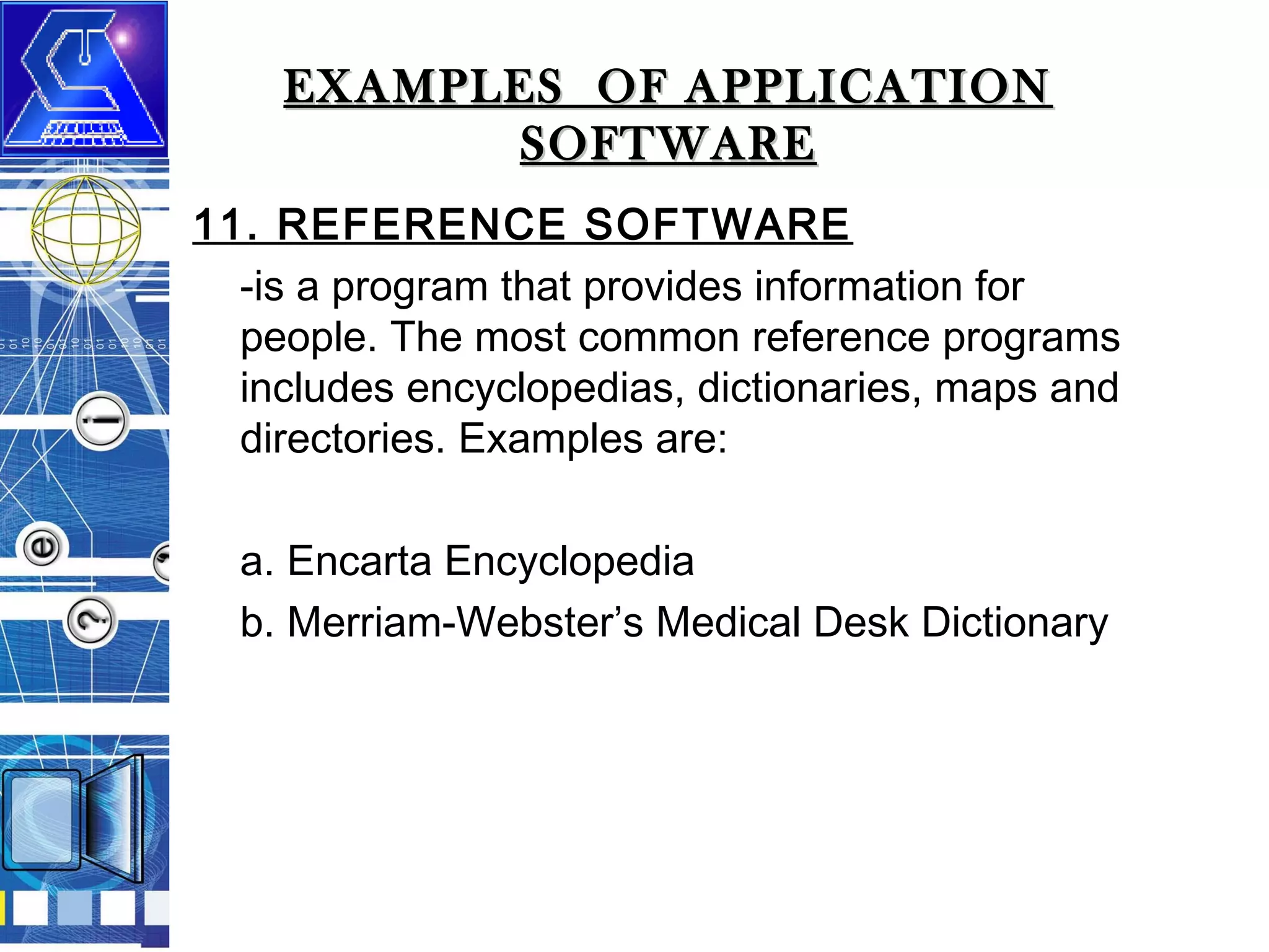 EXAMPLES OF APPLICATION
SOFTWARE
11. REFERENCE SOFTWARE
-is a program that provides information for
people. The most common reference programs
includes encyclopedias, dictionaries, maps and
directories. Examples are:
a. Encarta Encyclopedia
b. Merriam-Webster’s Medical Desk Dictionary

 