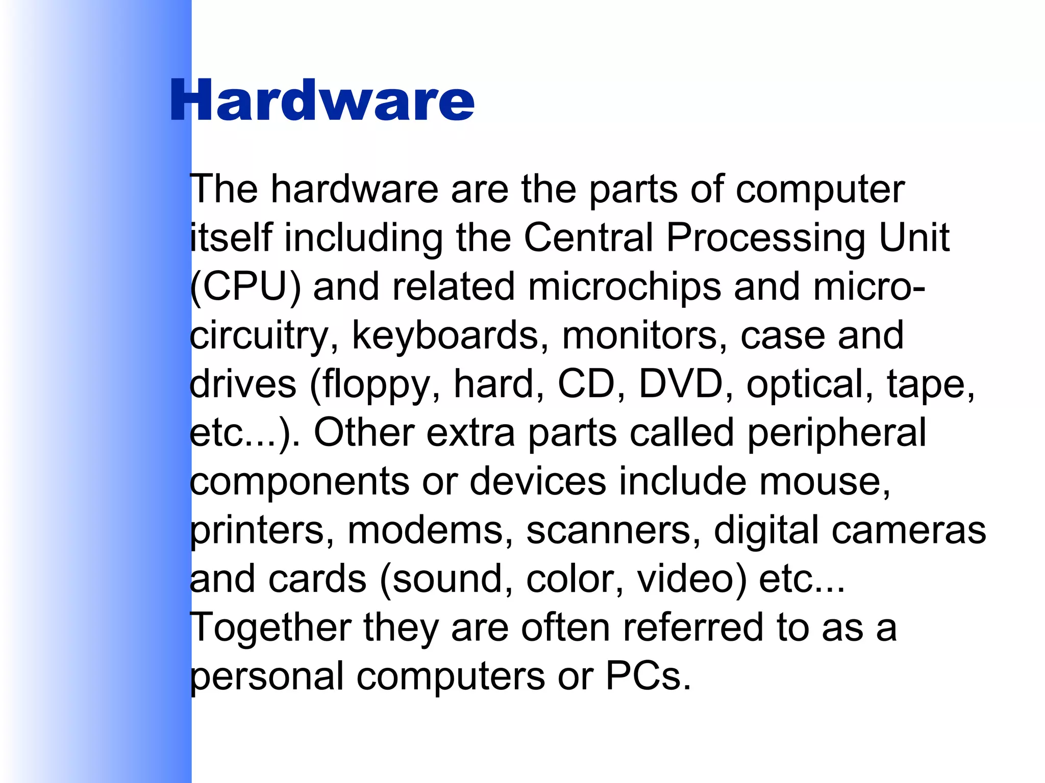 Hardware
The hardware are the parts of computer
itself including the Central Processing Unit
(CPU) and related microchips and microcircuitry, keyboards, monitors, case and
drives (floppy, hard, CD, DVD, optical, tape,
etc...). Other extra parts called peripheral
components or devices include mouse,
printers, modems, scanners, digital cameras
and cards (sound, color, video) etc...
Together they are often referred to as a
personal computers or PCs.

 