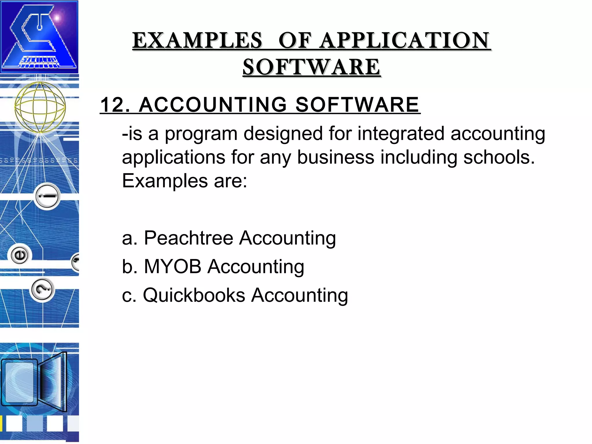 EXAMPLES OF APPLICATION
SOFTWARE
12. ACCOUNTING SOFTWARE
-is a program designed for integrated accounting
applications for any business including schools.
Examples are:
a. Peachtree Accounting
b. MYOB Accounting
c. Quickbooks Accounting

 