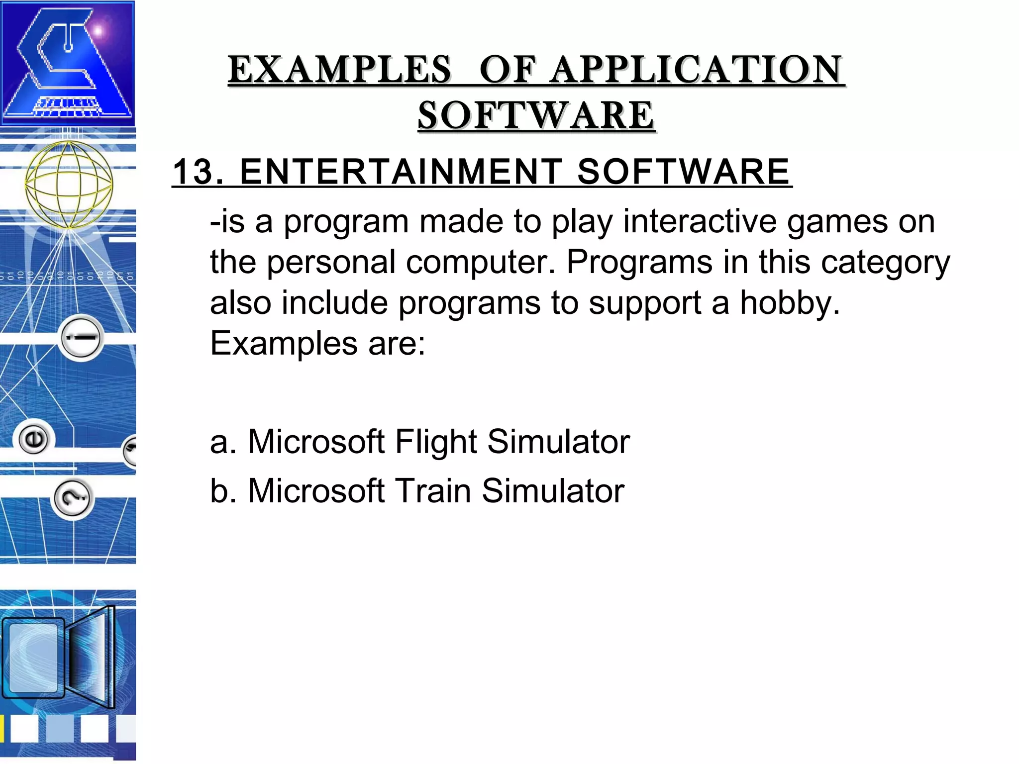 EXAMPLES OF APPLICATION
SOFTWARE
13. ENTERTAINMENT SOFTWARE
-is a program made to play interactive games on
the personal computer. Programs in this category
also include programs to support a hobby.
Examples are:
a. Microsoft Flight Simulator
b. Microsoft Train Simulator

 