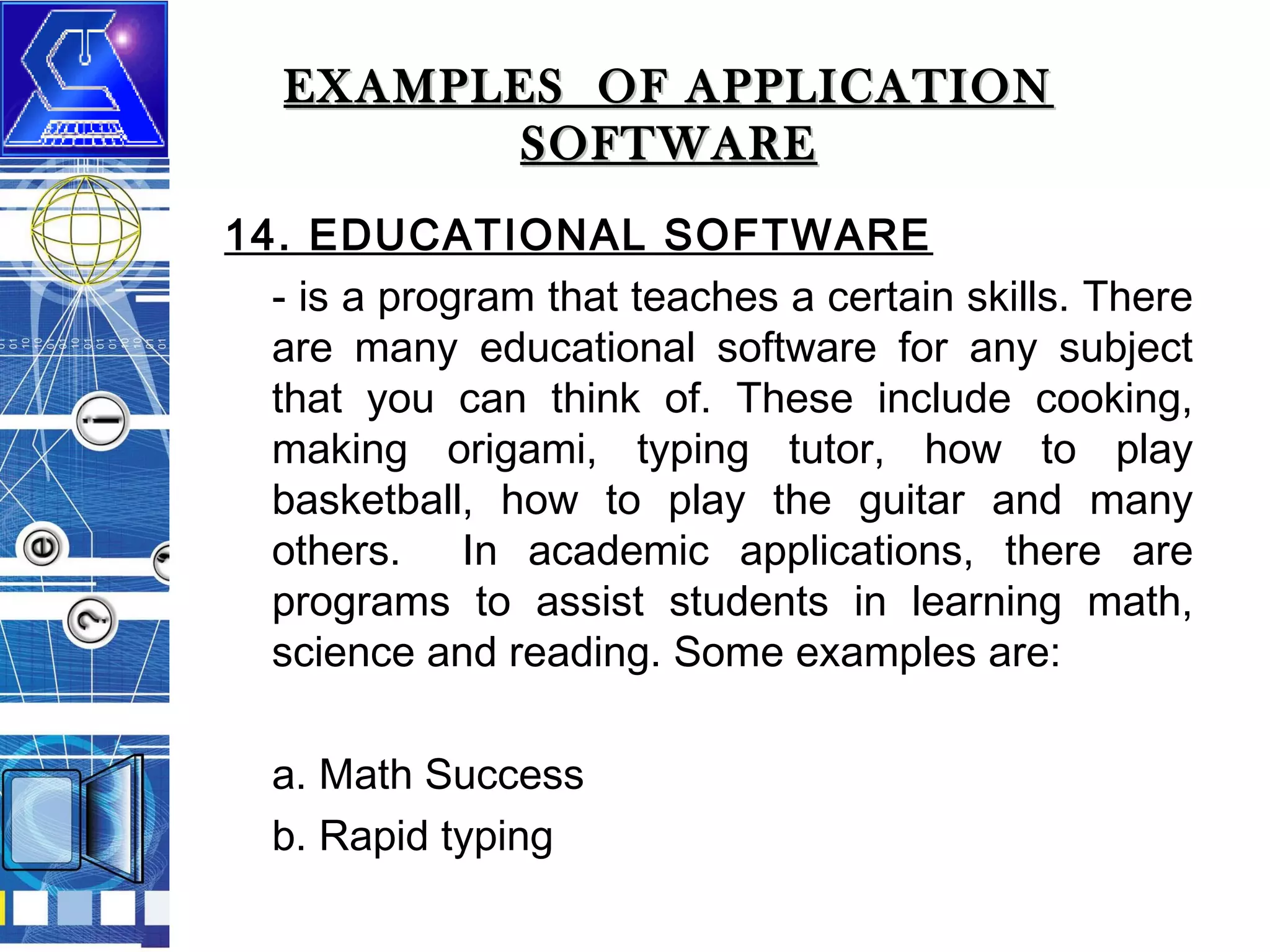 EXAMPLES OF APPLICATION
SOFTWARE
14. EDUCATIONAL SOFTWARE
- is a program that teaches a certain skills. There
are many educational software for any subject
that you can think of. These include cooking,
making origami, typing tutor, how to play
basketball, how to play the guitar and many
others. In academic applications, there are
programs to assist students in learning math,
science and reading. Some examples are:
a. Math Success
b. Rapid typing

 