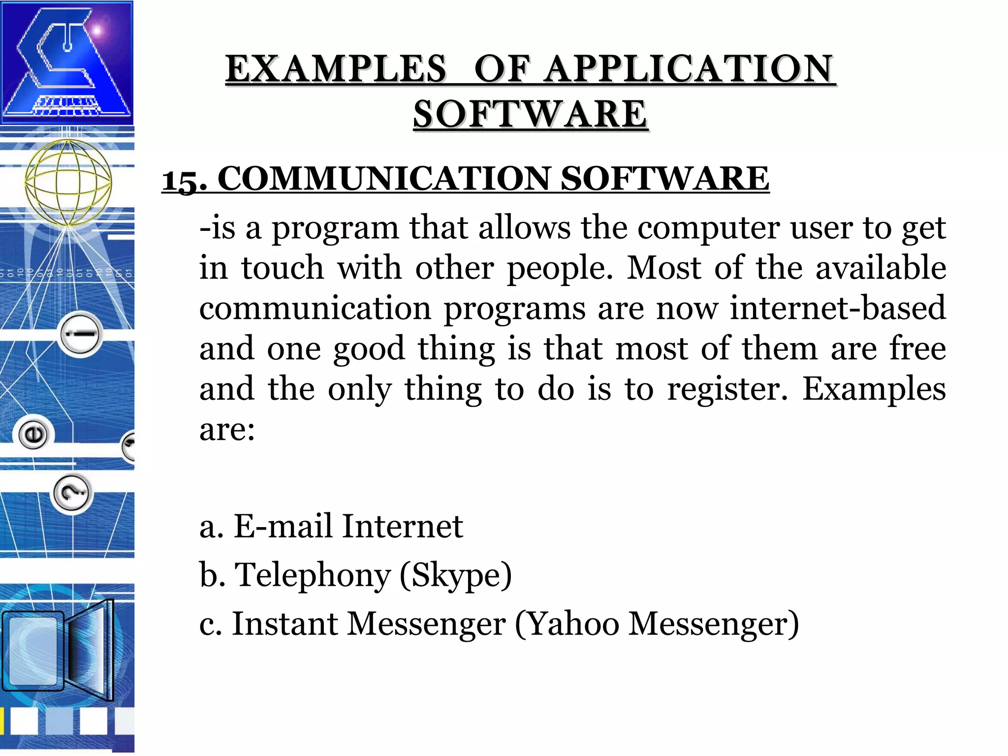 EXAMPLES OF APPLICATION
SOFTWARE
15. COMMUNICATION SOFTWARE
-is a program that allows the computer user to get
in touch with other people. Most of the available
communication programs are now internet-based
and one good thing is that most of them are free
and the only thing to do is to register. Examples
are:
a. E-mail Internet
b. Telephony (Skype)
c. Instant Messenger (Yahoo Messenger)

 