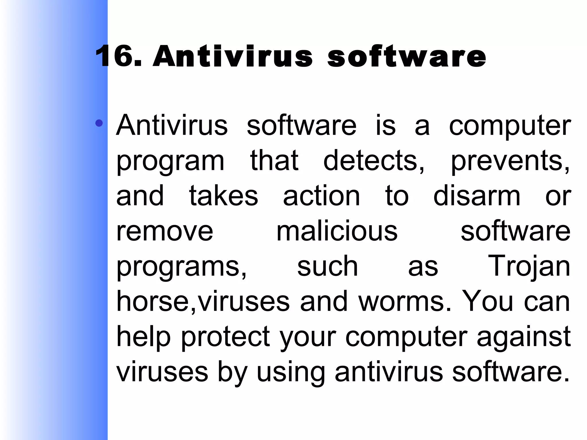 16. Antivirus software
• Antivirus software is a computer
program that detects, prevents,
and takes action to disarm or
remove
malicious
software
programs,
such
as
Trojan
horse,viruses and worms. You can
help protect your computer against
viruses by using antivirus software.

 
