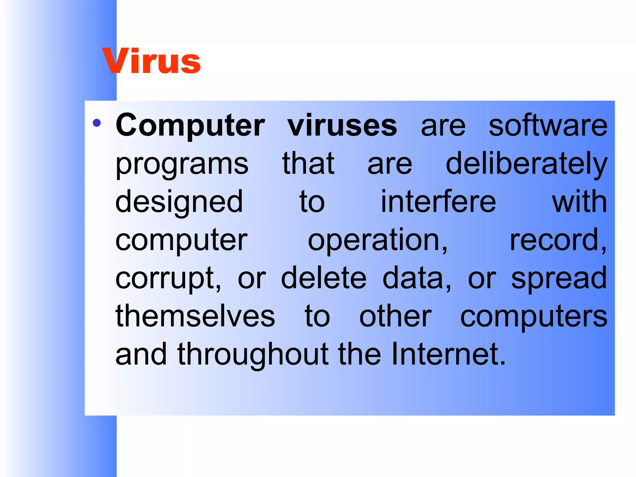 Virus
• Computer viruses are software
programs that are deliberately
designed
to
interfere
with
computer
operation,
record,
corrupt, or delete data, or spread
themselves to other computers
and throughout the Internet.

 