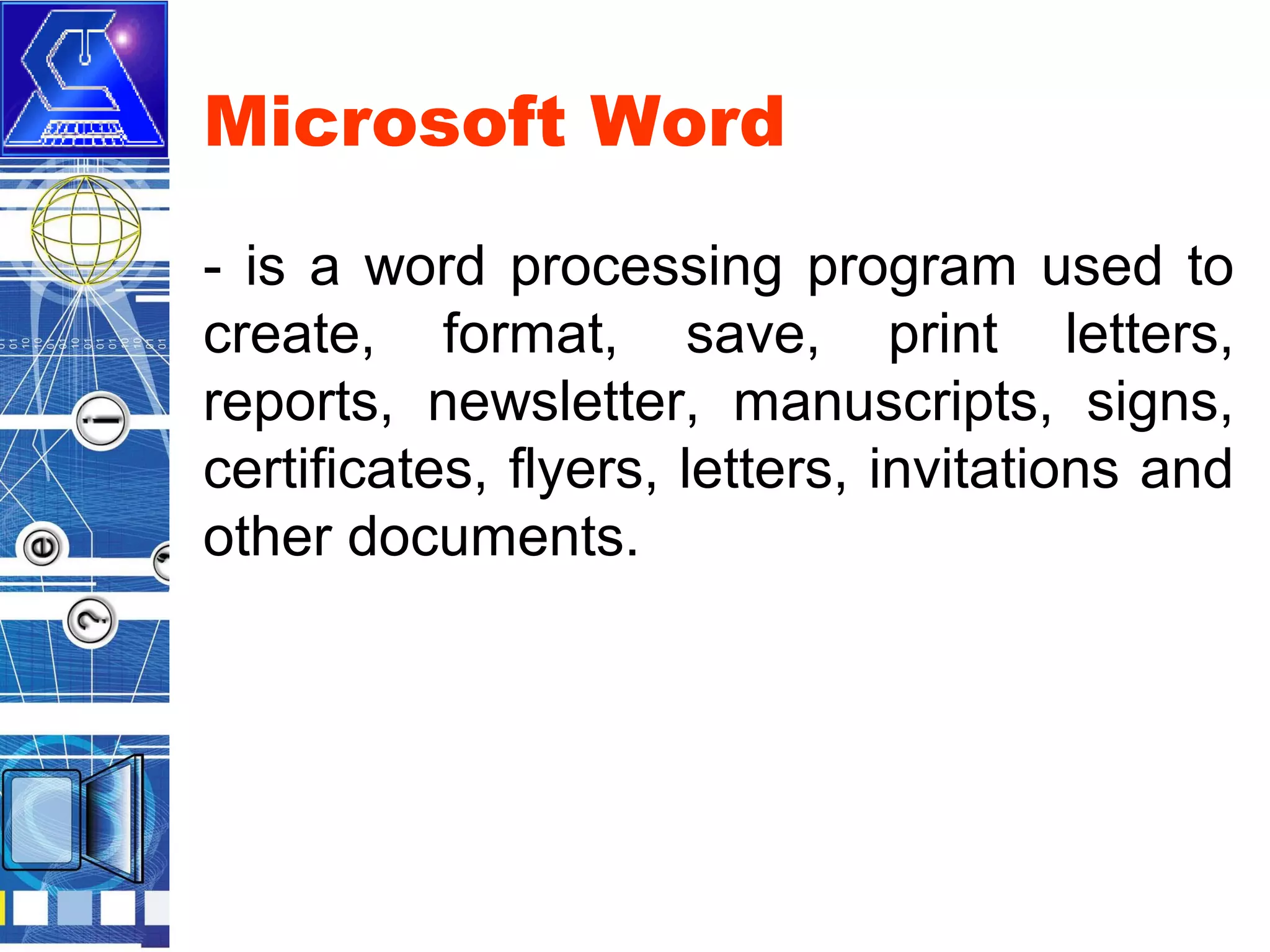 Microsoft Word
- is a word processing program used to
create, format, save, print letters,
reports, newsletter, manuscripts, signs,
certificates, flyers, letters, invitations and
other documents.

 