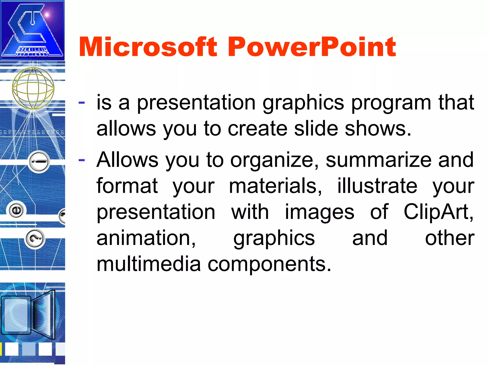 Microsoft PowerPoint
- is a presentation graphics program that
allows you to create slide shows.
- Allows you to organize, summarize and
format your materials, illustrate your
presentation with images of ClipArt,
animation,
graphics
and
other
multimedia components.

 