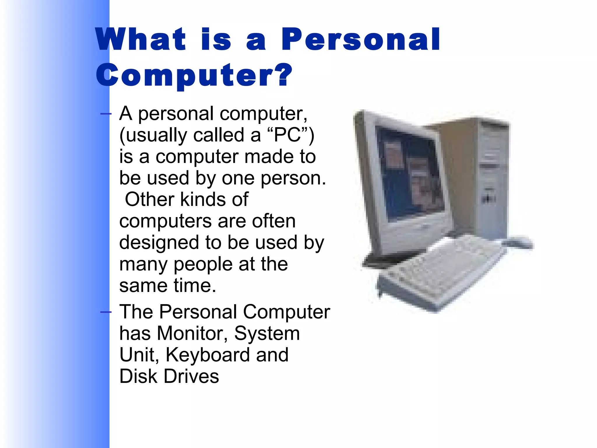 What is a Personal
Computer?
– A personal computer,
(usually called a “PC”)
is a computer made to
be used by one person.
Other kinds of
computers are often
designed to be used by
many people at the
same time.
– The Personal Computer
has Monitor, System
Unit, Keyboard and
Disk Drives

 