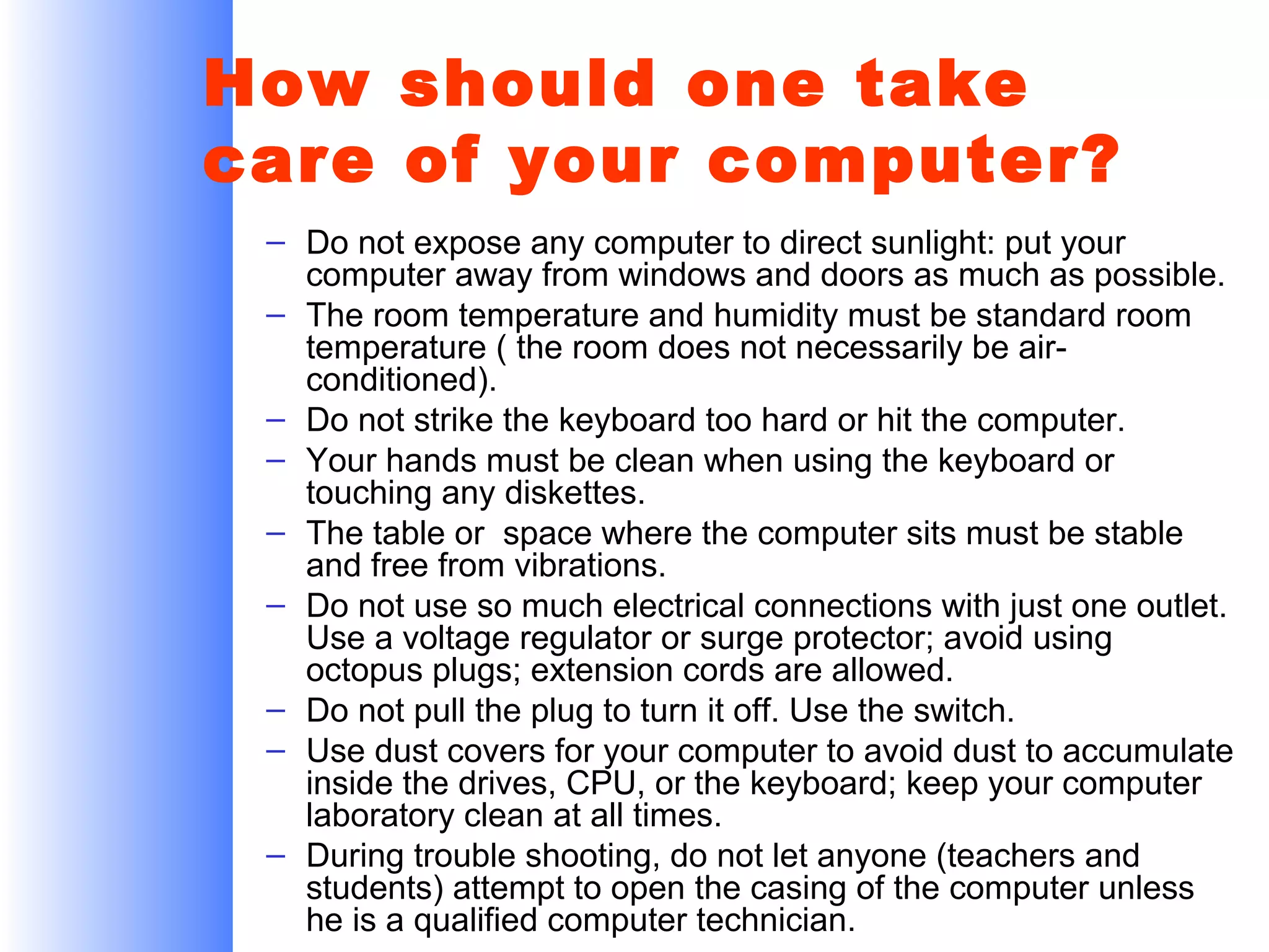 How should one take
care of your computer?
– Do not expose any computer to direct sunlight: put your
computer away from windows and doors as much as possible.
– The room temperature and humidity must be standard room
temperature ( the room does not necessarily be airconditioned).
– Do not strike the keyboard too hard or hit the computer.
– Your hands must be clean when using the keyboard or
touching any diskettes.
– The table or space where the computer sits must be stable
and free from vibrations.
– Do not use so much electrical connections with just one outlet.
Use a voltage regulator or surge protector; avoid using
octopus plugs; extension cords are allowed.
– Do not pull the plug to turn it off. Use the switch.
– Use dust covers for your computer to avoid dust to accumulate
inside the drives, CPU, or the keyboard; keep your computer
laboratory clean at all times.
– During trouble shooting, do not let anyone (teachers and
students) attempt to open the casing of the computer unless
he is a qualified computer technician.

 