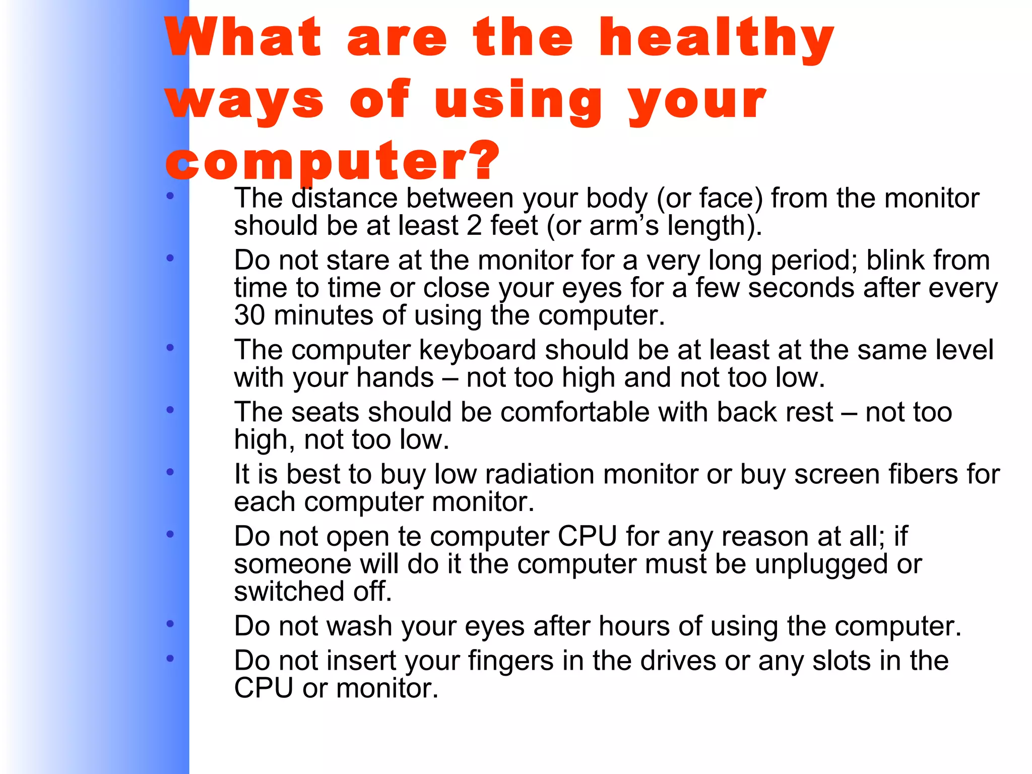 What are the healthy
ways of using your
computer?
•
•
•
•
•
•
•
•

The distance between your body (or face) from the monitor
should be at least 2 feet (or arm’s length).
Do not stare at the monitor for a very long period; blink from
time to time or close your eyes for a few seconds after every
30 minutes of using the computer.
The computer keyboard should be at least at the same level
with your hands – not too high and not too low.
The seats should be comfortable with back rest – not too
high, not too low.
It is best to buy low radiation monitor or buy screen fibers for
each computer monitor.
Do not open te computer CPU for any reason at all; if
someone will do it the computer must be unplugged or
switched off.
Do not wash your eyes after hours of using the computer.
Do not insert your fingers in the drives or any slots in the
CPU or monitor.

 