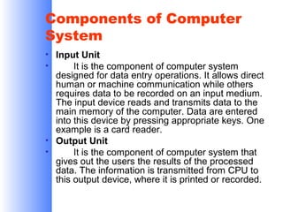 Components of Computer
System
• Input Unit
•
It is the component of computer system
designed for data entry operations. It allows direct
human or machine communication while others
requires data to be recorded on an input medium.
The input device reads and transmits data to the
main memory of the computer. Data are entered
into this device by pressing appropriate keys. One
example is a card reader.
• Output Unit
•
It is the component of computer system that
gives out the users the results of the processed
data. The information is transmitted from CPU to
this output device, where it is printed or recorded.

 