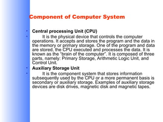 Component of Computer System
•
•

•
•

Central processing Unit (CPU)
It is the physical device that controls the computer
operations. It accepts and stores the program and the data in
the memory or primary storage. One of the program and data
are stored, the CPU executed and processes the data. It is
known as the “brain of the computer”. It is composed of three
parts, namely: Primary Storage, Arithmetic Logic Unit, and
Control Unit.
Auxiliary Storage Unit
It is the component system that stores information
subsequently used by the CPU or a more permanent basis is
secondary or auxiliary storage. Examples of auxiliary storage
devices are disk drives, magnetic disk and magnetic tapes.

 