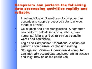 Computers can perform the following
data processing activities rapidly and
reliably.
•
•

•
•

Input and Output Operations- A computer can
accepts and supply processed data to a wide
range of devices.
Calculation and Text Manipulation- A computer
can perform calculations on numbers, nonnumerical letters, and other symbols used in
words and sentences.
Logic and Comparison Operations- A computer
performs comparison for decision making.
Storage and Retrieval Operations- A computer
can internally accept data and program instruction
and they may be called up for use.

 