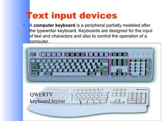 Text input devices
•

A computer keyboard is a peripheral partially modeled after
the typewriter keyboard. Keyboards are designed for the input
of text and characters and also to control the operation of a
computer.

QWERTY
keyboard layout

 