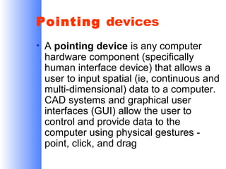Pointing devices
• A pointing device is any computer
hardware component (specifically
human interface device) that allows a
user to input spatial (ie, continuous and
multi-dimensional) data to a computer.
CAD systems and graphical user
interfaces (GUI) allow the user to
control and provide data to the
computer using physical gestures point, click, and drag

 