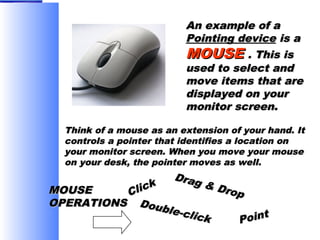 An example of a
Pointing device is a
MOUSE . This is
used to select and
move items that are
displayed on your
monitor screen.
Think of a mouse as an extension of your hand. It
controls a pointer that identifies a location on
your monitor screen. When you move your mouse
on your desk, the pointer moves as well.

Drag
& Dr
op

lick
MOUSE
C
OPERATIONS Doub
le-cl
ick

t
Poin

 