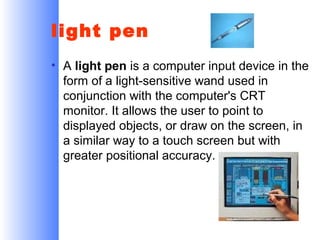 light pen
• A light pen is a computer input device in the
form of a light-sensitive wand used in
conjunction with the computer's CRT
monitor. It allows the user to point to
displayed objects, or draw on the screen, in
a similar way to a touch screen but with
greater positional accuracy.

 