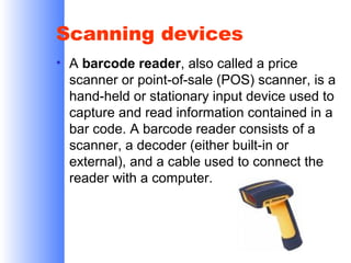 Scanning devices
• A barcode reader, also called a price
scanner or point-of-sale (POS) scanner, is a
hand-held or stationary input device used to
capture and read information contained in a
bar code. A barcode reader consists of a
scanner, a decoder (either built-in or
external), and a cable used to connect the
reader with a computer.

 