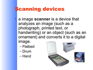 Scanning devices
• a image scanner is a device that
analyzes an image (such as a
photograph, printed text, or
handwriting) or an object (such as an
ornament) and converts it to a digital
image.
– Flatbed
– Drum
– Hand

 