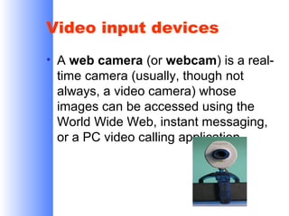 Video input devices
• A web camera (or webcam) is a realtime camera (usually, though not
always, a video camera) whose
images can be accessed using the
World Wide Web, instant messaging,
or a PC video calling application.

 