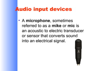 Audio input devices
• A microphone, sometimes
referred to as a mike or mic is
an acoustic to electric transducer
or sensor that converts sound
into an electrical signal.

 