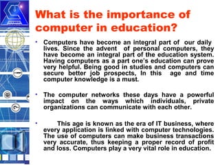 What is the importance of
computer in education?
• Computers have become an integral part of our daily
lives. Since the advent of personal computers, they
have become an integral part of the education system.
Having computers as a part one’s education can prove
very helpful. Being good in studies and computers can
secure better job prospects, In this age and time
computer knowledge is a must.
• The computer networks these days have a powerful
impact on the ways which individuals, private
organizations can communicate with each other.
•

This age is known as the era of IT business, where
every application is linked with computer technologies.
The use of computers can make business transactions
very accurate, thus keeping a proper record of profit
and loss. Computers play a very vital role in education.

 