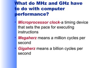 What do MHz and GHz have
to do with computer
performance?
• Microprocessor clock-a timing device
that sets the pace for executing
instructions
• Megaherz means a million cycles per
second
• Gigaherz means a billion cycles per
second

 