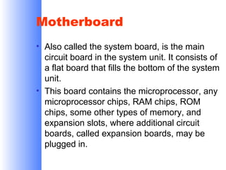 Motherboard
• Also called the system board, is the main
circuit board in the system unit. It consists of
a flat board that fills the bottom of the system
unit.
• This board contains the microprocessor, any
microprocessor chips, RAM chips, ROM
chips, some other types of memory, and
expansion slots, where additional circuit
boards, called expansion boards, may be
plugged in.

 
