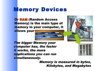 Memory Devices
Or RAM (Random Access
Memory) is the main type of
memory in your computer, it
allows your program to run.

The bigger Memory your
computer has, the faster
it works, the more
applications you can run
simultaneously.
Memory is measured in bytes,
Kilobytes, and Megabytes

 