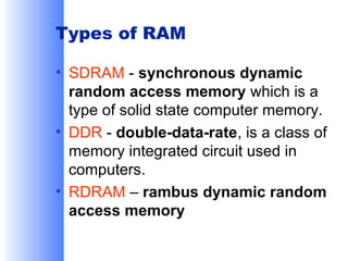Types of RAM
• SDRAM - synchronous dynamic
random access memory which is a
type of solid state computer memory.
• DDR - double-data-rate, is a class of
memory integrated circuit used in
computers.
• RDRAM – rambus dynamic random
access memory

 