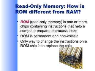 Read-Only Memory: How is
ROM different from RAM?
• ROM (read-only memory) is one or more
chips containing instructions that help a
computer prepare to process tasks
• ROM is permanent and non-volatile
• Only way to change the instructions on a
ROM chip is to replace the chip

 