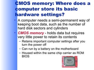 CMOS memory: Where does a
computer store its basic
hardware settings?
• A computer needs a semi-permanent way of
keeping boot data, such as the number of
hard disk sectors and cylinders
• CMOS memory - holds data but requires
very little power to retain its contents
– Retains important computer settings after you
turn the power off
– Can run by a battery on the motherboard
– Housed within the same chip carrier as ROM
BIOS

 
