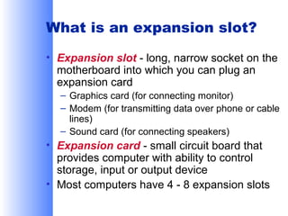 What is an expansion slot?
• Expansion slot - long, narrow socket on the
motherboard into which you can plug an
expansion card
– Graphics card (for connecting monitor)
– Modem (for transmitting data over phone or cable
lines)
– Sound card (for connecting speakers)

• Expansion card - small circuit board that
provides computer with ability to control
storage, input or output device
• Most computers have 4 - 8 expansion slots

 