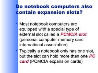Do notebook computers also
contain expansion slots?
• Most notebook computers are
equipped with a special type of
external slot called a PCMCIA slot
(personal computer memory card
international association)
• Typically a notebook only has one slot,
but the slot can hold more than one PC
card (PCMCIA expansion cards)

 