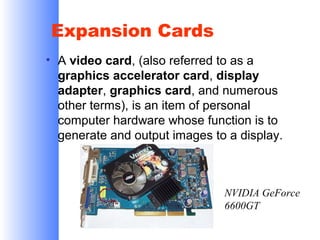 Expansion Cards
• A video card, (also referred to as a
graphics accelerator card, display
adapter, graphics card, and numerous
other terms), is an item of personal
computer hardware whose function is to
generate and output images to a display.

NVIDIA GeForce
6600GT

 