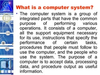 What is a computer system?
• The computer system is a group of
integrated parts that have the common
purpose
of
performing
various
operations. It consists of a computer,
all the support equipment necessary
for its use, instructions that specify the
performance
of
certain
tasks,
procedures that people must follow to
use the computer, and the people who
use the system. The purpose of a
computer is to accept data, processing
data, and procedure output as useful
information.

 
