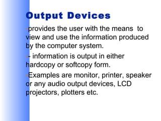Output Devices
-provides the user with the means to
view and use the information produced
by the computer system.
-- information is output in either
hardcopy or softcopy form.
-Examples are monitor, printer, speaker
or any audio output devices, LCD
projectors, plotters etc.

 