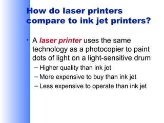 How do laser printers
compare to ink jet printers?
• A laser printer uses the same
technology as a photocopier to paint
dots of light on a light-sensitive drum
– Higher quality than ink jet
– More expensive to buy than ink jet
– Less expensive to operate than ink jet

 