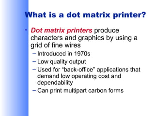 What is a dot matrix printer?
• Dot matrix printers produce
characters and graphics by using a
grid of fine wires
– Introduced in 1970s
– Low quality output
– Used for “back-office” applications that
demand low operating cost and
dependability
– Can print multipart carbon forms

 