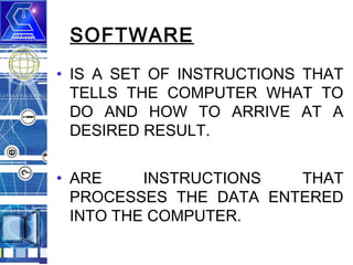 SOFTWARE
• IS A SET OF INSTRUCTIONS THAT
TELLS THE COMPUTER WHAT TO
DO AND HOW TO ARRIVE AT A
DESIRED RESULT.
• ARE
INSTRUCTIONS
THAT
PROCESSES THE DATA ENTERED
INTO THE COMPUTER.

 