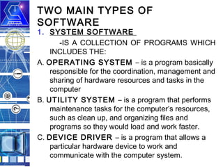 TWO MAIN TYPES OF
SOFTWARE

1. SYSTEM SOFTWARE
-IS A COLLECTION OF PROGRAMS WHICH
INCLUDES THE:
A. OPERATING SYSTEM – is a program basically
responsible for the coordination, management and
sharing of hardware resources and tasks in the
computer
B. UTILITY SYSTEM – is a program that performs
maintenance tasks for the computer’s resources,
such as clean up, and organizing files and
programs so they would load and work faster.
C. DEVICE DRIVER – is a program that allows a
particular hardware device to work and
communicate with the computer system.

 